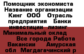 Помощник экономиста › Название организации ­ Кинг, ООО › Отрасль предприятия ­ Банки, инвестиции, лизинг › Минимальный оклад ­ 25 000 - Все города Работа » Вакансии   . Амурская обл.,Магдагачинский р-н